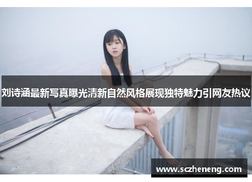 刘诗涵最新写真曝光清新自然风格展现独特魅力引网友热议